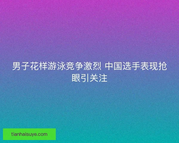 男子花样游泳竞争激烈 中国选手表现抢眼引关注