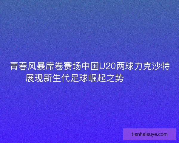 青春风暴席卷赛场中国U20两球力克沙特展现新生代足球崛起之势 ⚽🇨🇳