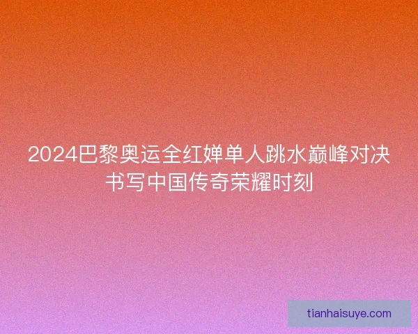 2024巴黎奥运全红婵单人跳水巅峰对决书写中国传奇荣耀时刻