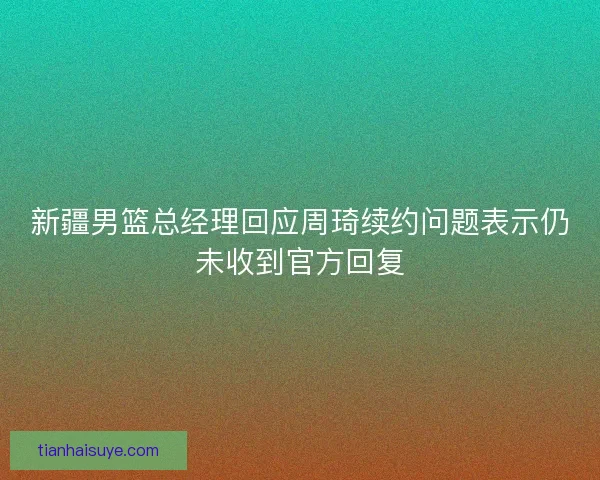 新疆男篮总经理回应周琦续约问题表示仍未收到官方回复