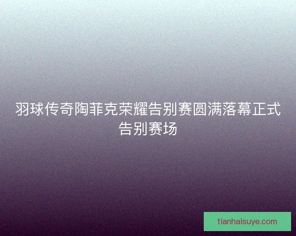 羽球传奇陶菲克荣耀告别赛圆满落幕正式告别赛场