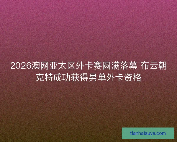 2026澳网亚太区外卡赛圆满落幕 布云朝克特成功获得男单外卡资格