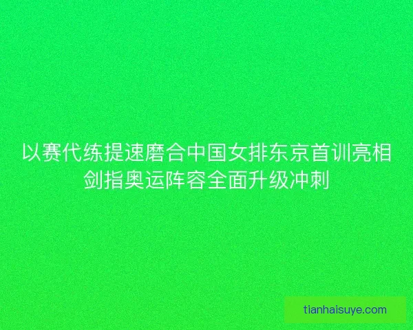 以赛代练提速磨合中国女排东京首训亮相剑指奥运阵容全面升级冲刺