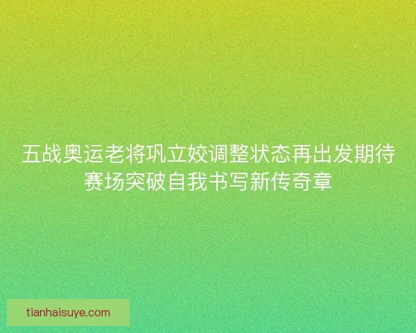 五战奥运老将巩立姣调整状态再出发期待赛场突破自我书写新传奇章