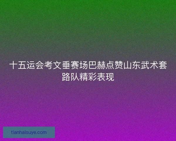 十五运会考文垂赛场巴赫点赞山东武术套路队精彩表现