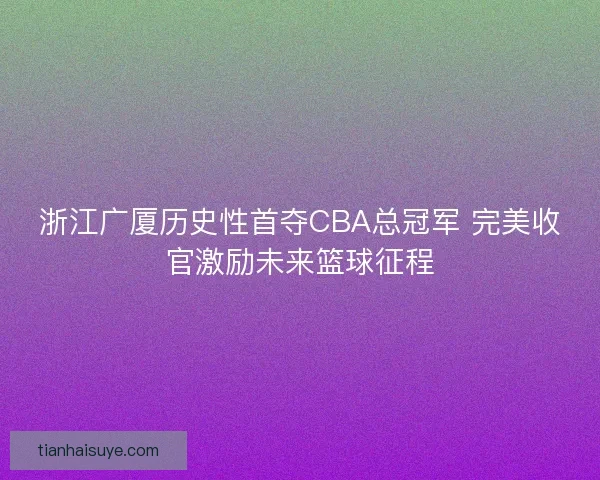 浙江广厦历史性首夺CBA总冠军 完美收官激励未来篮球征程